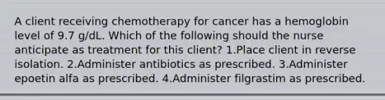 A client receiving chemotherapy for cancer has a hemoglobin level of 9.7 g/dL. Which of the following should the nurse anticipate as treatment for this client? 1.Place client in reverse isolation. 2.Administer antibiotics as prescribed. 3.Administer epoetin alfa as prescribed. 4.Administer filgrastim as prescribed.