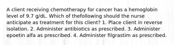 A client receiving chemotherapy for cancer has a hemoglobin level of 9.7 g/dL. Which of thefollowing should the nurse anticipate as treatment for this client? 1. Place client in reverse isolation. 2. Administer antibiotics as prescribed. 3. Administer epoetin alfa as prescribed. 4. Administer filgrastim as prescribed.