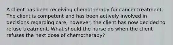 A client has been receiving chemotherapy for cancer treatment. The client is competent and has been actively involved in decisions regarding care; however, the client has now decided to refuse treatment. What should the nurse do when the client refuses the next dose of chemotherapy?