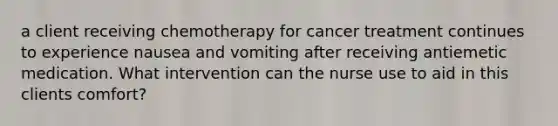 a client receiving chemotherapy for cancer treatment continues to experience nausea and vomiting after receiving antiemetic medication. What intervention can the nurse use to aid in this clients comfort?