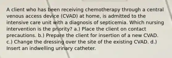 A client who has been receiving chemotherapy through a central venous access device (CVAD) at home, is admitted to the intensive care unit with a diagnosis of septicemia. Which nursing intervention is the priority? a.) Place the client on contact precautions. b.) Prepare the client for insertion of a new CVAD. c.) Change the dressing over the site of the existing CVAD. d.) Insert an indwelling urinary catheter.