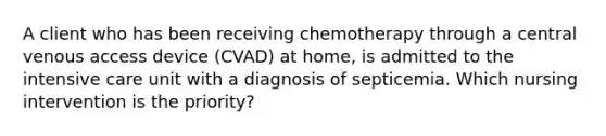 A client who has been receiving chemotherapy through a central venous access device (CVAD) at home, is admitted to the intensive care unit with a diagnosis of septicemia. Which nursing intervention is the priority?