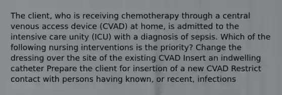 The client, who is receiving chemotherapy through a central venous access device (CVAD) at home, is admitted to the intensive care unity (ICU) with a diagnosis of sepsis. Which of the following nursing interventions is the priority? Change the dressing over the site of the existing CVAD Insert an indwelling catheter Prepare the client for insertion of a new CVAD Restrict contact with persons having known, or recent, infections