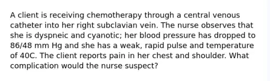 A client is receiving chemotherapy through a central venous catheter into her right subclavian vein. The nurse observes that she is dyspneic and cyanotic; her blood pressure has dropped to 86/48 mm Hg and she has a weak, rapid pulse and temperature of 40C. The client reports pain in her chest and shoulder. What complication would the nurse suspect?