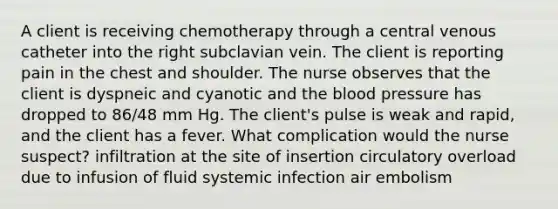 A client is receiving chemotherapy through a central venous catheter into the right subclavian vein. The client is reporting pain in the chest and shoulder. The nurse observes that the client is dyspneic and cyanotic and the blood pressure has dropped to 86/48 mm Hg. The client's pulse is weak and rapid, and the client has a fever. What complication would the nurse suspect? infiltration at the site of insertion circulatory overload due to infusion of fluid systemic infection air embolism