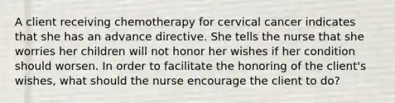 A client receiving chemotherapy for cervical cancer indicates that she has an advance directive. She tells the nurse that she worries her children will not honor her wishes if her condition should worsen. In order to facilitate the honoring of the client's wishes, what should the nurse encourage the client to do?