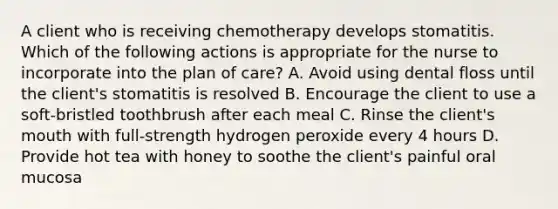 A client who is receiving chemotherapy develops stomatitis. Which of the following actions is appropriate for the nurse to incorporate into the plan of care? A. Avoid using dental floss until the client's stomatitis is resolved B. Encourage the client to use a soft-bristled toothbrush after each meal C. Rinse the client's mouth with full-strength hydrogen peroxide every 4 hours D. Provide hot tea with honey to soothe the client's painful oral mucosa