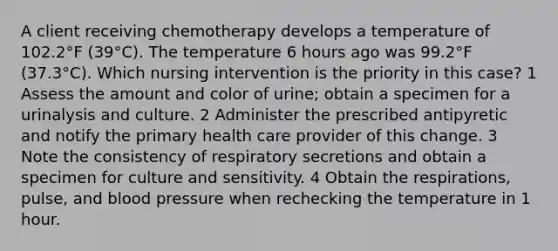 A client receiving chemotherapy develops a temperature of 102.2°F (39°C). The temperature 6 hours ago was 99.2°F (37.3°C). Which nursing intervention is the priority in this case? 1 Assess the amount and color of urine; obtain a specimen for a urinalysis and culture. 2 Administer the prescribed antipyretic and notify the primary health care provider of this change. 3 Note the consistency of respiratory secretions and obtain a specimen for culture and sensitivity. 4 Obtain the respirations, pulse, and blood pressure when rechecking the temperature in 1 hour.