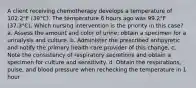 A client receiving chemotherapy develops a temperature of 102.2°F (39°C). The temperature 6 hours ago was 99.2°F (37.3°C). Which nursing intervention is the priority in this case? a. Assess the amount and color of urine; obtain a specimen for a urinalysis and culture. b. Administer the prescribed antipyretic and notify the primary health care provider of this change. c. Note the consistency of respiratory secretions and obtain a specimen for culture and sensitivity. d. Obtain the respirations, pulse, and blood pressure when rechecking the temperature in 1 hour