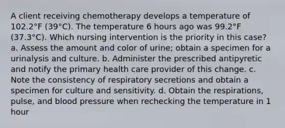 A client receiving chemotherapy develops a temperature of 102.2°F (39°C). The temperature 6 hours ago was 99.2°F (37.3°C). Which nursing intervention is the priority in this case? a. Assess the amount and color of urine; obtain a specimen for a urinalysis and culture. b. Administer the prescribed antipyretic and notify the primary health care provider of this change. c. Note the consistency of respiratory secretions and obtain a specimen for culture and sensitivity. d. Obtain the respirations, pulse, and blood pressure when rechecking the temperature in 1 hour