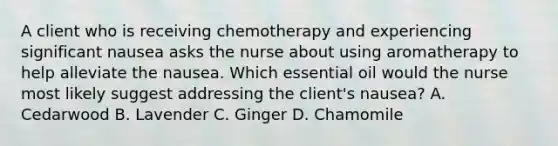 A client who is receiving chemotherapy and experiencing significant nausea asks the nurse about using aromatherapy to help alleviate the nausea. Which essential oil would the nurse most likely suggest addressing the client's nausea? A. Cedarwood B. Lavender C. Ginger D. Chamomile