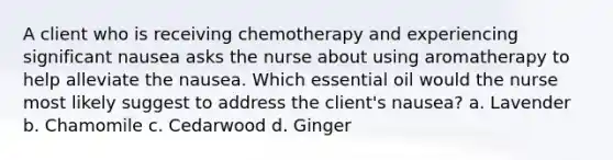 A client who is receiving chemotherapy and experiencing significant nausea asks the nurse about using aromatherapy to help alleviate the nausea. Which essential oil would the nurse most likely suggest to address the client's nausea? a. Lavender b. Chamomile c. Cedarwood d. Ginger