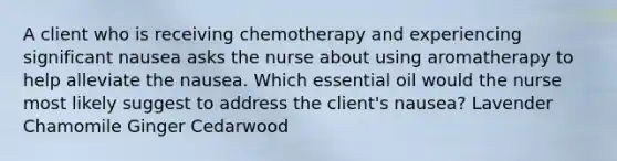 A client who is receiving chemotherapy and experiencing significant nausea asks the nurse about using aromatherapy to help alleviate the nausea. Which essential oil would the nurse most likely suggest to address the client's nausea? Lavender Chamomile Ginger Cedarwood