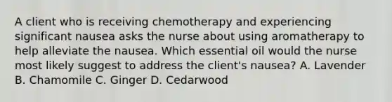 A client who is receiving chemotherapy and experiencing significant nausea asks the nurse about using aromatherapy to help alleviate the nausea. Which essential oil would the nurse most likely suggest to address the client's nausea? A. Lavender B. Chamomile C. Ginger D. Cedarwood