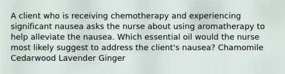 A client who is receiving chemotherapy and experiencing significant nausea asks the nurse about using aromatherapy to help alleviate the nausea. Which essential oil would the nurse most likely suggest to address the client's nausea? Chamomile Cedarwood Lavender Ginger