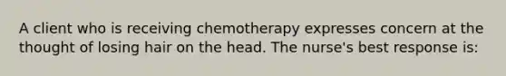 A client who is receiving chemotherapy expresses concern at the thought of losing hair on the head. The nurse's best response is: