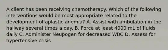 A client has been receiving chemotherapy. Which of the following interventions would be most appropriate related to the development of aplastic anemia? A. Assist with ambulation in the hallway several times a day. B. Force at least 4000 mL of fluids daily C. Administer Neupogen for decreased WBC D. Assess for hypertensive crisis