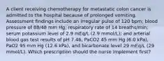 A client receiving chemotherapy for metastatic colon cancer is admitted to the hospital because of prolonged vomiting. Assessment findings include an irregular pulse of 120 bpm; blood pressure of 88/48 mm Hg; respiratory rate of 14 breaths/min; serum potassium level of 2.9 mEq/L (2.9 mmol/L); and arterial blood gas test results of pH 7.46, PaCO2 45 mm Hg (6.0 kPa), PaO2 95 mm Hg (12.6 kPa), and bicarbonate level 29 mEq/L (29 mmol/L). Which prescription should the nurse implement first?