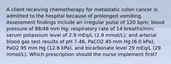 A client receiving chemotherapy for metastatic colon cancer is admitted to the hospital because of prolonged vomiting. Assessment findings include an irregular pulse of 120 bpm; blood pressure of 88/48 mm Hg; respiratory rate of 14 breaths/min; serum potassium level of 2.9 mEq/L (2.9 mmol/L); and arterial blood gas test results of pH 7.46, PaCO2 45 mm Hg (6.0 kPa), PaO2 95 mm Hg (12.6 kPa), and bicarbonate level 29 mEq/L (29 mmol/L). Which prescription should the nurse implement first?