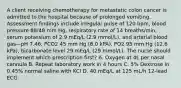 A client receiving chemotherapy for metastatic colon cancer is admitted to the hospital because of prolonged vomiting. Assessment findings include irregular pulse of 120 bpm, blood pressure 88/48 mm Hg, respiratory rate of 14 breaths/min, serum potassium of 2.9 mEq/L (2.9 mmol/L), and arterial blood gas—pH 7.46, PCO2 45 mm Hg (6.0 kPA), PO2 95 mm Hg (12.6 kPa), bicarbonate level 29 mEq/L (29 mmol/L). The nurse should implement which prescription first? A. Oxygen at 4L per nasal cannula B. Repeat laboratory work in 4 hours C. 5% Dextrose in 0.45% normal saline with KCl D. 40 mEq/L at 125 mL/h 12-lead ECG