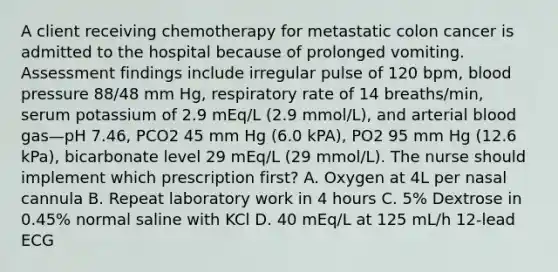 A client receiving chemotherapy for metastatic colon cancer is admitted to the hospital because of prolonged vomiting. Assessment findings include irregular pulse of 120 bpm, blood pressure 88/48 mm Hg, respiratory rate of 14 breaths/min, serum potassium of 2.9 mEq/L (2.9 mmol/L), and arterial blood gas—pH 7.46, PCO2 45 mm Hg (6.0 kPA), PO2 95 mm Hg (12.6 kPa), bicarbonate level 29 mEq/L (29 mmol/L). The nurse should implement which prescription first? A. Oxygen at 4L per nasal cannula B. Repeat laboratory work in 4 hours C. 5% Dextrose in 0.45% normal saline with KCl D. 40 mEq/L at 125 mL/h 12-lead ECG