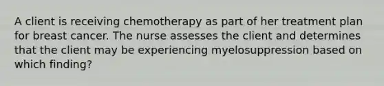 A client is receiving chemotherapy as part of her treatment plan for breast cancer. The nurse assesses the client and determines that the client may be experiencing myelosuppression based on which finding?