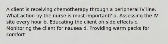 A client is receiving chemotherapy through a peripheral IV line. What action by the nurse is most important? a. Assessing the IV site every hour b. Educating the client on side effects c. Monitoring the client for nausea d. Providing warm packs for comfort