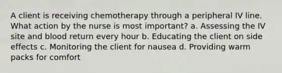 A client is receiving chemotherapy through a peripheral IV line. What action by the nurse is most important? a. Assessing the IV site and blood return every hour b. Educating the client on side effects c. Monitoring the client for nausea d. Providing warm packs for comfort