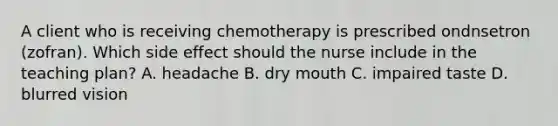 A client who is receiving chemotherapy is prescribed ondnsetron (zofran). Which side effect should the nurse include in the teaching plan? A. headache B. dry mouth C. impaired taste D. blurred vision