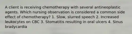 A client is receiving chemotherapy with several antineoplastic agents. Which nursing observation is considered a common side effect of chemotherapy? 1. Slow, slurred speech 2. Increased leukocytes on CBC 3. Stomatitis resulting in oral ulcers 4. Sinus bradycardia