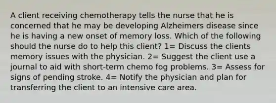 A client receiving chemotherapy tells the nurse that he is concerned that he may be developing Alzheimers disease since he is having a new onset of memory loss. Which of the following should the nurse do to help this client? 1= Discuss the clients memory issues with the physician. 2= Suggest the client use a journal to aid with short-term chemo fog problems. 3= Assess for signs of pending stroke. 4= Notify the physician and plan for transferring the client to an intensive care area.