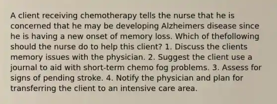 A client receiving chemotherapy tells the nurse that he is concerned that he may be developing Alzheimers disease since he is having a new onset of memory loss. Which of thefollowing should the nurse do to help this client? 1. Discuss the clients memory issues with the physician. 2. Suggest the client use a journal to aid with short-term chemo fog problems. 3. Assess for signs of pending stroke. 4. Notify the physician and plan for transferring the client to an intensive care area.