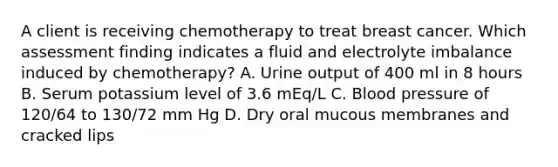 A client is receiving chemotherapy to treat breast cancer. Which assessment finding indicates a fluid and electrolyte imbalance induced by chemotherapy? A. Urine output of 400 ml in 8 hours B. Serum potassium level of 3.6 mEq/L C. Blood pressure of 120/64 to 130/72 mm Hg D. Dry oral mucous membranes and cracked lips