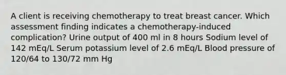 A client is receiving chemotherapy to treat breast cancer. Which assessment finding indicates a chemotherapy-induced complication? Urine output of 400 ml in 8 hours Sodium level of 142 mEq/L Serum potassium level of 2.6 mEq/L <a href='https://www.questionai.com/knowledge/kD0HacyPBr-blood-pressure' class='anchor-knowledge'>blood pressure</a> of 120/64 to 130/72 mm Hg