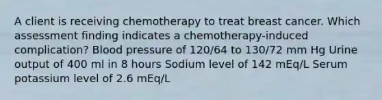 A client is receiving chemotherapy to treat breast cancer. Which assessment finding indicates a chemotherapy-induced complication? Blood pressure of 120/64 to 130/72 mm Hg Urine output of 400 ml in 8 hours Sodium level of 142 mEq/L Serum potassium level of 2.6 mEq/L