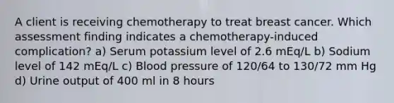 A client is receiving chemotherapy to treat breast cancer. Which assessment finding indicates a chemotherapy-induced complication? a) Serum potassium level of 2.6 mEq/L b) Sodium level of 142 mEq/L c) <a href='https://www.questionai.com/knowledge/kD0HacyPBr-blood-pressure' class='anchor-knowledge'>blood pressure</a> of 120/64 to 130/72 mm Hg d) Urine output of 400 ml in 8 hours