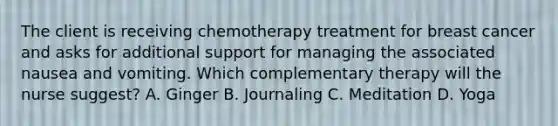 The client is receiving chemotherapy treatment for breast cancer and asks for additional support for managing the associated nausea and vomiting. Which complementary therapy will the nurse suggest? A. Ginger B. Journaling C. Meditation D. Yoga