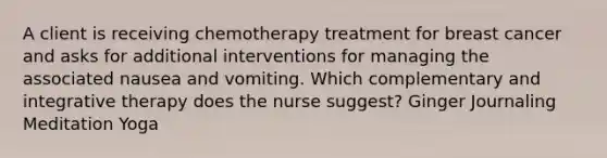 A client is receiving chemotherapy treatment for breast cancer and asks for additional interventions for managing the associated nausea and vomiting. Which complementary and integrative therapy does the nurse suggest? Ginger Journaling Meditation Yoga