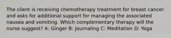 The client is receiving chemotherapy treatment for breast cancer and asks for additional support for managing the associated nausea and vomiting. Which complementary therapy will the nurse suggest? A: Ginger B: Journaling C: Meditation D: Yoga