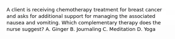 A client is receiving chemotherapy treatment for breast cancer and asks for additional support for managing the associated nausea and vomiting. Which complementary therapy does the nurse suggest? A. Ginger B. Journaling C. Meditation D. Yoga