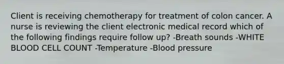 Client is receiving chemotherapy for treatment of colon cancer. A nurse is reviewing the client electronic medical record which of the following findings require follow up? -Breath sounds -WHITE BLOOD CELL COUNT -Temperature -Blood pressure