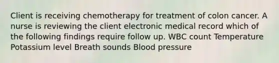 Client is receiving chemotherapy for treatment of colon cancer. A nurse is reviewing the client electronic medical record which of the following findings require follow up. WBC count Temperature Potassium level Breath sounds Blood pressure