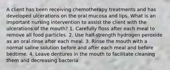 A client has been receiving chemotherapy treatments and has developed ulcerations on the oral mucosa and lips. What is an important nursing intervention to assist the client with the ulcerations of the mouth? 1. Carefully floss after each meal to remove all food particles. 2. Use half-strength hydrogen peroxide as an oral rinse after each meal. 3. Rinse the mouth with a normal saline solution before and after each meal and before bedtime. 4. Leave dentures in the mouth to facilitate cleaning them and decreasing bacteria