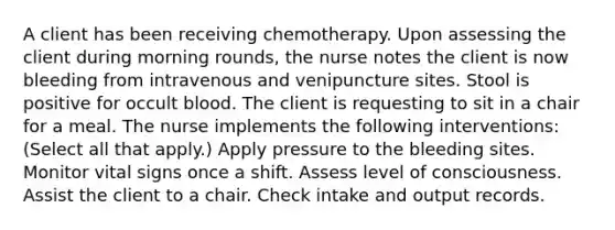 A client has been receiving chemotherapy. Upon assessing the client during morning rounds, the nurse notes the client is now bleeding from intravenous and venipuncture sites. Stool is positive for occult blood. The client is requesting to sit in a chair for a meal. The nurse implements the following interventions: (Select all that apply.) Apply pressure to the bleeding sites. Monitor vital signs once a shift. Assess level of consciousness. Assist the client to a chair. Check intake and output records.