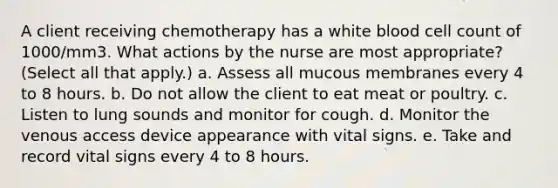 A client receiving chemotherapy has a white blood cell count of 1000/mm3. What actions by the nurse are most appropriate? (Select all that apply.) a. Assess all mucous membranes every 4 to 8 hours. b. Do not allow the client to eat meat or poultry. c. Listen to lung sounds and monitor for cough. d. Monitor the venous access device appearance with vital signs. e. Take and record vital signs every 4 to 8 hours.