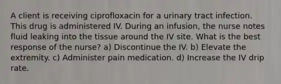 A client is receiving ciprofloxacin for a urinary tract infection. This drug is administered IV. During an infusion, the nurse notes fluid leaking into the tissue around the IV site. What is the best response of the nurse? a) Discontinue the IV. b) Elevate the extremity. c) Administer pain medication. d) Increase the IV drip rate.