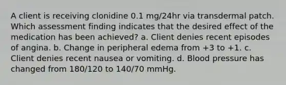 A client is receiving clonidine 0.1 mg/24hr via transdermal patch. Which assessment finding indicates that the desired effect of the medication has been achieved? a. Client denies recent episodes of angina. b. Change in peripheral edema from +3 to +1. c. Client denies recent nausea or vomiting. d. Blood pressure has changed from 180/120 to 140/70 mmHg.