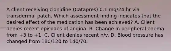 A client receiving clonidine (Catapres) 0.1 mg/24 hr via transdermal patch. Which assessment finding indicates that the desired effect of the medication has been achieved? A. Client denies recent episodes of angina. B. Change in peripheral edema from +3 to +1. C. Client denies recent n/v. D. Blood pressure has changed from 180/120 to 140/70.