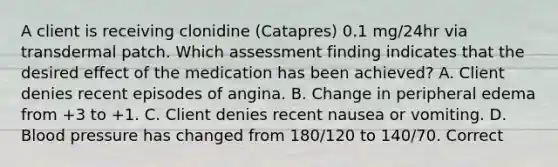 A client is receiving clonidine (Catapres) 0.1 mg/24hr via transdermal patch. Which assessment finding indicates that the desired effect of the medication has been achieved? A. Client denies recent episodes of angina. B. Change in peripheral edema from +3 to +1. C. Client denies recent nausea or vomiting. D. Blood pressure has changed from 180/120 to 140/70. Correct