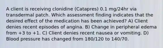 A client is receiving clonidine (Catapres) 0.1 mg/24hr via transdermal patch. Which assessment finding indicates that the desired effect of the medication has been achieved? A) Client denies recent episodes of angina. B) Change in peripheral edema from +3 to +1. C) Client denies recent nausea or vomiting. D) Blood pressure has changed from 180/120 to 140/70.